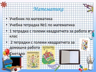 • Учебник по математика 
• Учебна тетрадка №1 по математика 
• 1 тетрадка с големи квадратчета за работа в 
клас 
• 2 тетрадки с големи квадратчета за 
домашна работа 
• Сметало 
 