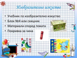 • Учебник по изобразително изкуство 
• Блок №4 или скицник 
• Материали според темата 
• Покривка за чина 
 