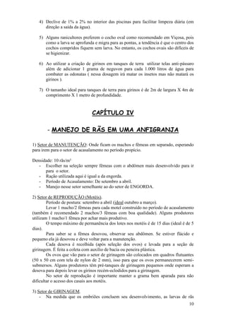 10 
4) Declive de 1% a 2% no interior das piscinas para facilitar limpeza diária (em direção a saída da água). 
5) Alguns ranicultores preferem o cocho oval como recomendado em Viçosa, pois como a larva se aprofunda e migra para as pontas, a tendência é que o centro dos cochos compridos fiquem sem larva. No entanto, os cochos ovais são difíceis de se higienizar. 
6) Ao utilizar a criação de girinos em tanques de terra utilizar telas anti-pássaro além de adicionar 1 grama de neguvon para cada 1.000 litros de água para combater as odonatas ( nessa dosagem irá matar os insetos mas não matará os girinos ). 
7) O tamanho ideal para tanques de terra para girinos é de 2m de largura X 4m de comprimento X 1 metro de profundidade. 
CAPÍTULO IV - MANEJO DE RÃS EM UMA ANFIGRANJA 1) Setor de MANUTENÇÃO: Onde ficam os machos e fêmeas em separado, esperando para irem para o setor de acasalamento no período propício. Densidade: 10 rãs/m² 
- Escolher na seleção sempre fêmeas com o abdômen mais desenvolvido para ir para o setor. 
- Ração utilizada aqui é igual a da engorda. 
- Período de Acasalamento: De setembro a abril. 
- Manejo nesse setor semelhante ao do setor de ENGORDA. 
2) Setor de REPRODUÇÃO (Motéis). Período de postura: setembro a abril (ideal outubro a março). Levar 1 macho/2 fêmeas para cada motel construído no período de acasalamento (também é recomendado 2 machos/3 fêmeas com boa qualidade). Alguns produtores utilizam 1 macho/1 fêmea por achar mais produtivo. O tempo máximo de permanência dos lotes nos motéis é de 15 dias (ideal é de 5 dias). Para saber se a fêmea desovou, observar seu abdômen. Se estiver flácido e pequeno ela já desovou e deve voltar para a manutenção. Cada desova é recolhida (após seleção dos ovos) e levada para a seção de girinagem. É feita a coleta com auxílio de bacia ou peneira plástica. Os ovos que vão para o setor de girinagem são colocados em quadros flutuantes (50 x 50 cm com tela de nylon de 2 mm), isso para que os ovos permanecerem semi- submersos. Alguns produtores têm pré-tanques de girinagem pequenos onde esperam a desova para depois levar os girinos recém-eclodidos para a girinagem. No setor de reprodução é importante manter a grama bem aparada para não dificultar o acesso dos casais aos motéis. 3) Setor de GIRINAGEM. 
- Na medida que os embriões concluem seu desenvolvimento, as larvas de rãs  