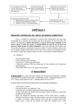 14 
NA ENGORDA COLOCAR FAZER NO MÁXIMO PRÓXIMO AO ABATE (20 
5% DE LARVAS NA MAIS 2 TRIAGENS SE 30 DIAS ANTES) NÃO RAÇÃO ATÉ NÃO MAIS HOUVER NECESSIDA- MAIS FAZER TRIAGENS NECESSITAR DE 
SEGREDOS DO BOM MANEJO: 
1) PRODUÇÃO DE LARVAS SUFICIENTES RÃ COM 170 A 185 gr 
2) TRIAGENS NO MOMENTO CERTO ENCAMINHAR AO ABATE 
3) HIGIENE TOTAL E T RANQUILIDADE 
CAPÍTULO V PRODUÇÃO CONTROLADA DE LARVAS DE MOSCAS DOMÉSTICAS Com a evolução da ranicultura, é possível que futuramente não haja mais necessidade de se associar uso da ração com larvas de mosca no setor de recria. No entanto, por enquanto a melhor alternativa é o uso de larvas para estimular as rãs novas a pegar a ração nos cochos. A produtividade no caso do uso de larvas de moscas é maior do que os cochos vibratórios. Com a larva próxima aos imagos, eles vão sendo estimulados a procurarem ração nos cochos. O cocho vibratório atrai as rãs, mas os imagos chegam muito fracos no setor de recria, e muitos não conseguem chegar aos cochos (e alguns que chegam entram no cocho, vibram junto e acabam fugindo). 
A) A MOSCA: 
- Vive em média 30 dias. 
- É fértil 24 horas após a emersão. 
- Faz postura 3 a 5 dias após fertilização. 
- 1 fêmea põe média de 800 ovos sendo que 6% são colocados nos 10 primeiros dias de postura. 
- CICLO DE VIDA: Ovo, larva, pupa e mosca adulta. 
O MOSCÁRIO O MOSCÁRIO deve estar num quarto simples em alvenaria, bem iluminado, ventilado e com janelas de madeira para evitar o resfriamento a noite. Temperatura entre 25º C a 27º C nunca caindo abaixo de 20º C. Unidade relativa do ar em 70 %. O MOSCÁRIO É FEITO EM ESTRUTURA DE MADEIRA MEDINDO: 
- 1,00 X 0,84 X 1,20 m. 
- Usar tela de nylon com malha de 1 mm. 
- A estrutura deve ser parafuzada para permitir limpeza periódica. 
- A base é uma placa de madeira para acomodar cochos de alimento e água além do substrato para postura. 
- Existe um sistema de moscário com tubos de PVC onde ficam a comida, o substrato de postura e a água. Os tubos entram e saem por um buraco facilitando o manejo. Ao retirar o tubo, procurar evitar com que as moscas saiam pelo buraco (com o vento de um secador de cabelo por exemplo com o calor  