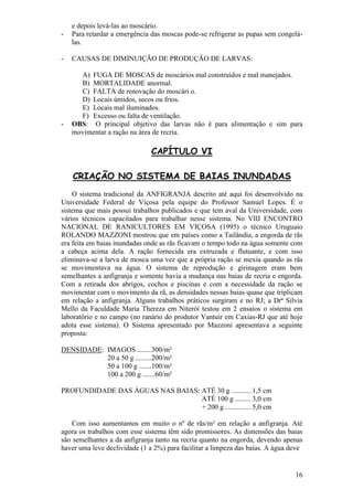 16 
e depois levá-las ao moscário. 
- Para retardar a emergência das moscas pode-se refrigerar as pupas sem congelá- las. 
- CAUSAS DE DIMINUIÇÃO DE PRODUÇÃO DE LARVAS: 
A) FUGA DE MOSCAS de moscários mal construidos e mal manejados. 
B) MORTALIDADE anormal. 
C) FALTA de renovação do moscári o. 
D) Locais úmidos, secos ou frios. 
E) Locais mal iluminados. 
F) Excesso ou falta de ventilação. 
- OBS: O principal objetivo das larvas não é para alimentação e sim para movimentar a ração na área de recria. 
CAPÍTULO VI CRIAÇÃO NO SISTEMA DE BAIAS INUNDADAS O sistema tradicional da ANFIGRANJA descrito até aqui foi desenvolvido na Universidade Federal de Viçosa pela equipe do Professor Samuel Lopes. É o sistema que mais possui trabalhos publicados e que tem aval da Universidade, com vários técnicos capacitados para trabalhar nesse sistema. No VIII ENCONTRO NACIONAL DE RANICULTORES EM VIÇOSA (1995) o técnico Uruguaio ROLANDO MAZZONI mostrou que em países como a Tailândia, a engorda de rãs era feita em baias inundadas onde as rãs ficavam o tempo todo na água somente com a cabeça acima dela. A ração fornecida era extruzada e flutuante, e com isso eliminava-se a larva de mosca uma vez que a própria ração se mexia quando as rãs se movimentava na água. O sistema de reprodução e girinagem eram bem semelhantes a anfigranja e somente havia a mudança nas baias de recria e engorda. Com a retirada dos abrigos, cochos e piscinas e com a necessidade da ração se movimentar com o movimento da rã, as densidades nessas baias quase que triplicam em relação a anfigranja. Alguns trabalhos práticos surgiram e no RJ; a Drª Silvia Mello da Faculdade Maria Thereza em Niterói testou em 2 ensaios o sistema em laboratório e no campo (no ranário do produtor Vantuir em Caxias-RJ que até hoje adota esse sistema). O Sistema apresentado por Mazzoni apresentava a seguinte proposta: DENSIDADE: IMAGOS ........ 300/m² 20 a 50 g ......... 200/m² 50 a 100 g ....... 100/m² 100 a 200 g ..... ..60/m² PROFUNDIDADE DAS ÁGUAS NAS BAIAS: ATÉ 30 g ........... 1,5 cm ATÉ 100 g ......... 3,0 cm + 200 g ............... 5,0 cm Com isso aumentamos em muito o nº de rãs/m² em relação a anfigranja. Até agora os trabalhos com esse sistema têm sido promissores. As dimensões das baias são semelhantes a da anfigranja tanto na recria quanto na engorda, devendo apenas haver uma leve declividade (1 a 2%) para facilitar a limpeza das baias. A água deve  
