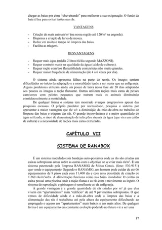 17 
chegar as baias por cima “chuveirando” para melhorar a sua oxigenação. O fundo da baia é lisa para evitar lesões nas rãs. VANTAGENS 
- Criação de mais animais/m² (na nossa região até 120/m² na engorda). 
- Dispensa a criação de larva de mosca. 
- Reduz em muito o tempo de limpeza das baias. 
- Facilita as triagens. 
DESVANTAGENS 
- Requer mais água (média 2 litros/rã/dia segundo MAZZONI). 
- Requer controle maior na qualidade da água (caldo de culturas). 
- Requer ração com boa flutuabilidade com peletes não muito grandes. 
- Requer maior frequência de alimentação (de 4 a 6 vezes por dia). 
O sistema ainda apresenta falhas na parte de recria. Os imagos sentem dificuldades no início da adaptação e a mortalidade tende a ser maior que na anfigranja. Alguns produtores utilizam ainda um pouco de larva nessa fase até 20 dias adaptando aos poucos os imagos a ração flutuante. Outros utilizam rações mais caras de peixes carnivoros com peletes pequenos que nutrem mais os animais diminuindo consideravelmente a mortalidade. De qualquer forma o sistema tem mostrado avanços progressivos apesar das pesquisas escassas. O próprio produtor por necessidade, pesquisa o sistema por apresentar a maior vantagem que ele vê: a diminuição da mão-de-obra no trabalho de limpeza das baias e triagem das rãs. O grande inconvêniente é a maior quantidade de água utilizada, o risco de disseminação de infecções através da água (que vira um caldo de cultura) e a necessidade de rações mais caras extruzadas. CAPÍTULO VII SISTEMA DE RANABOX É um sistema modulado com bandejas auto-postantes onde as rãs são criadas em caixas sobrepostas umas sobre as outras com o objetivo de se criar mais rã/m². É um sistema patenteado pela Empresa RANAMIG de Minas Gerais. (fone: 530-9151) que vende o equipamento. Segundo o RANAMIG, um homem pode cuidar de até 06 equipamentos de 9 pisos cada com 11.400 rãs e com uma densidade de criação de 1.260 rãs/m²safra. A alimentação funciona como nas baias inundadas: O centro da caixa possui uma piscina onde a ração flutua e as rãs com o movimento as ingere. O sistema de reprodução e girinagem é semelhante ao da anfigranja. A grande vantagem é a grande quantidade de rãs criadas por m² já que elas vivem em “apartamentos” num “edifício” de até 9 pavimentos sobrepostos. O que vemos de dificuldade ainda é a mão-de-obra onde a limpeza das baias e a alimentação das rãs é trabalhosa até pela altura do equipamento dificultando ao empregado o acesso aos “apartamentos” mais baixos e aos mais altos. De qualquer forma é um equipamento em constante evolução podendo no futuro vir a ser uma  