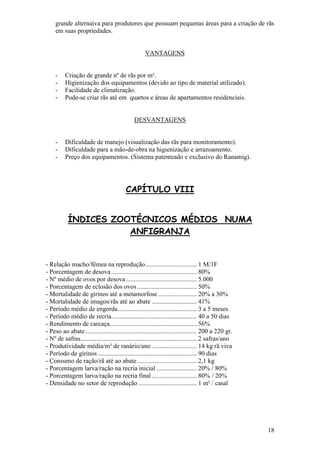 18 
grande alternaiva para produtores que possuam pequenas áreas para a criação de rãs em suas propriedades. VANTAGENS 
- Criação de grande nº de rãs por m². 
- Higienização dos equipamentos (devido ao tipo de material utilizado). 
- Facilidade de climatização. 
- Pode-se criar rãs até em quartos e áreas de apartamentos residenciais. 
DESVANTAGENS 
- Dificuldade de manejo (visualização das rãs para monitoramento). 
- Dificuldade para a mão-de-obra na higienização e arrazoamento. 
- Preço dos equipamentos. (Sistema patenteado e exclusivo do Ranamig). 
CAPÍTULO VIII ÍNDICES ZOOTÉCNICOS MÉDIOS NUMA ANFIGRANJA - Relação macho/fêmea na reprodução ................................ 1 M/1F - Porcentagem de desova ..................................................... 80% - Nº médio de ovos por desova ............................................ 5.000 - Porcentagem de eclosão dos ovos ..................................... 50% - Mortalidade de girinos até a metamorfose ........................ 20% a 30% - Mortalidade de imagos/rãs até ao abate ............................ 41% - Período médio de engorda ................................................. 3 a 5 meses - Período médio de recria..................................................... 40 a 50 dias - Rendimento de carcaça...................................................... 56% - Peso ao abate ..................................................................... 200 a 220 gr. - Nº de safras ........................................................................ 2 safras/ano - Produtividade média/m² de ranário/ano ............................ 14 kg rã viva - Período de girinos ............................................................. 90 dias - Consumo de ração/rã até ao abate ..................................... 2,1 kg - Porcentagem larva/ração na recria inicial ......................... 20% / 80% - Porcentagem larva/ração na recria final ............................ 80% / 20% - Densidade no setor de reprodução .................................... 1 m² / casal  