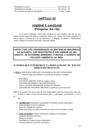 19 
- Densidade na recria ........................................................... 60 a 80 rãs / m² - Densidade na engorda ....................................................... 40 a 50 rãs / m² - Nº de moteis no setor de reprodução ................................. 1 motel / macho CAPÍTULO IX HIGIENE E SANIDADE (Patogenias das rãs) A rã numa anfigranja, numa baia inundada ou num ranabox não está no seu habitat natural apesar de todas as condições dadas a ela. Assim, ela é mais suceptível a stress, sujeira e doença tal o nº de animais/m². A Higiene no ranário é fundamental sendo a limpeza do ranário feita todo o dia pela manhã. 
SAPOS E RÃS SÃO CONSIDERADOS AS SENTINELAS BIOLÓGICAS DA NATUREZA. SÃO RESISTENTES E NÃO MIGRAM DO SEU HABITAT. SE ESTIVEREM MORRENDO, É GRANDE A SUSPEITA DE POLUIÇÃO AMBIENTAL NA ÁREA. FATORES QUE INTERFEREM NA MORTALIDADE DE RÃS EM ORDEM DECRESCENTE: 1) ÁGUA: PRINCIPAL MEIO DE CONTAMINAÇÃO DE UM RANÁRIO. Tipos de água que limitam o crescimento de girinos e imagos: 
- SALOBRA 
- EXCESSIVAMENTE TURVA (Argila e Silte). 
- EXCESSO DE FERRO E METAIS PESADOS. 
- ÁGUA ACENTUADAMENTE ÁCIDA OU BÁSICA. 
- EXCESSO DE MATÉRIA ORGÂNICA (aeróbicos consomem O2) 
OBS: Usar sempre PVC pois canos de ferro desprendem materiais intoxicantes para rãs O ideal é a água vir por cascateamento para a girinagem aumentando o nível de O2. 
2) ALIMENTO: Qualidade e quantidade (ver tabela Lima & Agostinho). 
- Armazenagem em boas condições. 
- Prazo de validade das rações. 
- Renovação diária de rações (não utilizar rações de um dia para o outro). 
3) INSTALAÇÕES: Índices zootécnicos seguidos na construção . 
- Aspereza dos pisos das baias 
- Declives corretos 
- Facilidade de limpeza (cantos abaulados) 
- Evitar predadores com telas e proteções  