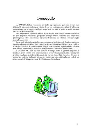 2 
INTRODUÇÃO 
A RANICULTURA é uma das atividades agro-pecuárias que mais evoluiu nos 
últimos 15 anos. A tecnologia da criação de rãs em confinamento evoluiu de tal forma 
que muito do que se escreveu a algum tempo atrás em nada se aplica as atuais técnicas 
para a criação deste anfíbio. 
Essa apostila tem a intenção apenas de dar noções para o início de uma criação de 
rãs para pequenos produtores, que podem começar apenas recriando rãs ( adquirindo 
pós-imagos de outros ranicultores) até formar totalmente sua estrutura com reprodução 
e criação de girinos. 
Como toda atividade agrícola, o sucesso dessa criação depende fundamentalmente 
da dedicação que o produtor dará a sua criação. As observações diárias, a ação rápida e 
eficaz para resolver os problemas que surgem e as rotinas de higienizações e triagens 
num ranário, constituem-se na divisão entre o sucesso e o fracasso do ranicultor. 
A EMATER-RIO com os seus técnicos de campo além de gerentes regionais e 
estaduais, estará sempre com uma estrutura de apoio voltada para orientar e atender ao 
produtor rural com assistência técnica direta, Cursos, Excursões, Encontros Técnicos e 
visitas aos ranários, incluindo orientações na área de comercialização que poderá ser 
direta, através de Cooperativas ou de Abatedouros Particulares. 
 