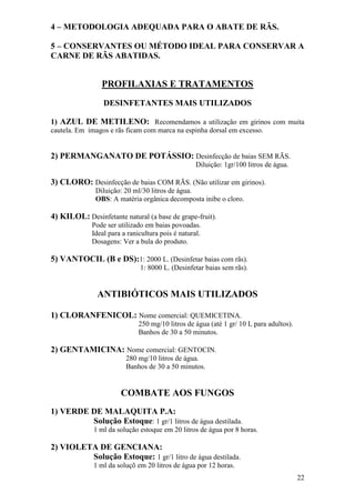 22 
4 – METODOLOGIA ADEQUADA PARA O ABATE DE RÃS. 5 – CONSERVANTES OU MÉTODO IDEAL PARA CONSERVAR A CARNE DE RÃS ABATIDAS. PROFILAXIAS E TRATAMENTOS DESINFETANTES MAIS UTILIZADOS 1) AZUL DE METILENO: Recomendamos a utilização em girinos com muita cautela. Em imagos e rãs ficam com marca na espinha dorsal em excesso. 2) PERMANGANATO DE POTÁSSIO: Desinfecção de baias SEM RÃS. Diluição: 1gr/100 litros de água. 3) CLORO: Desinfecção de baias COM RÃS. (Não utilizar em girinos). Diluição: 20 ml/30 litros de água. OBS: A matéria orgânica decomposta inibe o cloro. 4) KILOL: Desinfetante natural (a base de grape-fruit). Pode ser utilizado em baias povoadas. Ideal para a ranicultura pois é natural. Dosagens: Ver a bula do produto. 5) VANTOCIL (B e DS):1: 2000 L. (Desinfetar baias com rãs). 1: 8000 L. (Desinfetar baias sem rãs). ANTIBIÓTICOS MAIS UTILIZADOS 1) CLORANFENICOL: Nome comercial: QUEMICETINA. 250 mg/10 litros de água (até 1 gr/ 10 L para adultos). Banhos de 30 a 50 minutos. 2) GENTAMICINA: Nome comercial: GENTOCIN. 280 mg/10 litros de água. Banhos de 30 a 50 minutos. COMBATE AOS FUNGOS 1) VERDE DE MALAQUITA P.A: Solução Estoque: 1 gr/1 litros de água destilada. 1 ml da solução estoque em 20 litros de água por 8 horas. 2) VIOLETA DE GENCIANA: Solução Estoque: 1 gr/1 litro de água destilada. 1 ml da soluçõ em 20 litros de água por 12 horas.  