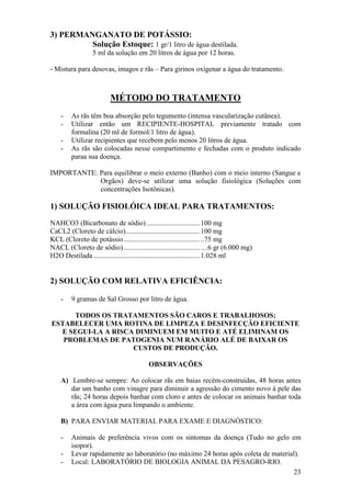 23 
3) PERMANGANATO DE POTÁSSIO: Solução Estoque: 1 gr/1 litro de água destilada. 5 ml da solução em 20 litros de água por 12 horas. - Mistura para desovas, imagos e rãs – Para girinos oxigenar a água do tratamento. MÉTODO DO TRATAMENTO 
- As rãs têm boa absorção pelo tegumento (intensa vascularização cutânea). 
- Utilizar então um RECIPIENTE-HOSPITAL previamente tratado com formalina (20 ml de formol/1 litro de água). 
- Utilizar recipientes que recebem pelo menos 20 litros de água. 
- As rãs são colocadas nesse compartimento e fechadas com o produto indicado paraa sua doença. 
IMPORTANTE: Para equilibrar o meio externo (Banho) com o meio interno (Sangue e Orgãos) deve-se utilizar uma solução fisiológica (Soluções com concentrações Isotônicas). 1) SOLUÇÃO FISIOLÓICA IDEAL PARA TRATAMENTOS: NAHCO3 (Bicarbonato de sódio) .............................. 100 mg CaCL2 (Cloreto de cálcio) .......................................... 100 mg KCL (Cloreto de potássio ........................................... ..75 mg NACL (Cloreto de sódio) ........................................... ....6 gr (6.000 mg) H2O Destilada ............................................................ 1.028 ml 2) SOLUÇÃO COM RELATIVA EFICIÊNCIA: 
- 9 gramas de Sal Grosso por litro de água. 
TODOS OS TRATAMENTOS SÃO CAROS E TRABALHOSOS; ESTABELECER UMA ROTINA DE LIMPEZA E DESINFECÇÃO EFICIENTE E SEGUI-LA A RISCA DIMINUEM EM MUITO E ATÉ ELIMINAM OS PROBLEMAS DE PATOGENIA NUM RANÁRIO ALÉ DE BAIXAR OS CUSTOS DE PRODUÇÃO. OBSERVAÇÕES 
A) Lembre-se sempre: Ao colocar rãs em baias recém-construidas, 48 horas antes dar um banho com vinagre para diminuir a agressão do cimento novo à pele das rãs; 24 horas depois banhar com cloro e antes de colocar os animais banhar toda a área com água pura limpando o ambiente. 
B) PARA ENVIAR MATERIAL PARA EXAME E DIAGNÓSTICO: 
- Animais de preferência vivos com os sintomas da doença (Tudo no gelo em isopor). 
- Levar rapidamente ao laboratório (no máximo 24 horas após coleta de material). 
- Local: LABORATÓRIO DE BIOLOGIA ANIMAL DA PESAGRO-RIO.  