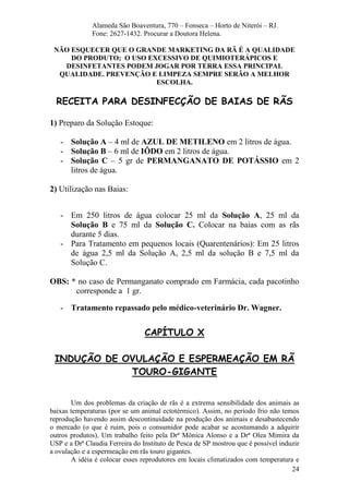 24 
Alameda São Boaventura, 770 – Fonseca – Horto de Niterói – RJ. Fone: 2627-1432. Procurar a Doutora Helena. NÃO ESQUECER QUE O GRANDE MARKETING DA RÃ É A QUALIDADE DO PRODUTO; O USO EXCESSIVO DE QUIMIOTERÁPICOS E DESINFETANTES PODEM JOGAR POR TERRA ESSA PRINCIPAL QUALIDADE. PREVENÇÃO E LIMPEZA SEMPRE SERÃO A MELHOR ESCOLHA. RECEITA PARA DESINFECÇÃO DE BAIAS DE RÃS 1) Preparo da Solução Estoque: 
- Solução A – 4 ml de AZUL DE METILENO em 2 litros de água. 
- Solução B – 6 ml de IÔDO em 2 litros de água. 
- Solução C – 5 gr de PERMANGANATO DE POTÁSSIO em 2 litros de água. 
2) Utilização nas Baias: 
- Em 250 litros de água colocar 25 ml da Solução A, 25 ml da Solução B e 75 ml da Solução C. Colocar na baias com as rãs durante 5 dias. 
- Para Tratamento em pequenos locais (Quarentenários): Em 25 litros de água 2,5 ml da Solução A, 2,5 ml da solução B e 7,5 ml da Solução C. 
OBS: * no caso de Permanganato comprado em Farmácia, cada pacotinho corresponde a 1 gr. 
- Tratamento repassado pelo médico-veterinário Dr. Wagner. 
CAPÍTULO X INDUÇÃO DE OVULAÇÃO E ESPERMEAÇÃO EM RÃ TOURO-GIGANTE Um dos problemas da criação de rãs é a extrema sensibilidade dos animais as baixas temperaturas (por se um animal ectotérmico). Assim, no período frio não temos reprodução havendo assim descontinuidade na produção dos animais e desabastecendo o mercado (o que é ruim, pois o consumidor pode acabar se acostumando a adquirir outros produtos). Um trabalho feito pela Drª Mônica Alonso e a Drª Olea Mimira da USP e a Drª Claudia Ferreira do Instituto de Pesca de SP mostrou que é possível induzir a ovulação e a espermeação em rãs touro gigantes. 
A idéia é colocar esses reprodutores em locais climatizados com temperatura e  