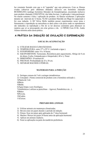 25 
luz constante fazendo com que a rã “suponha” que seja primavera. Com as fêmeas ovadas (observar pelo abdômen dilatado) utiliza-se um hormônio chamado BUSERELINA (análago hormônio liberador da Gonadotrapina), encontrado inclusive num produto chamado CONCEPTAL (da linha bovina). A aplicação é intra-peritoneal. No macho somente é feita 1 aplicação do produto. As fêmeas receberam 2 aplicações durante um intervalo de 12 horas. No RJ o produtor Haroldo em Magé foi capacitado e fez essa indução. A Drª Silvia Mello também possui experimentos nesse tema e futuramente a reprodução na ranicultura se dará como o do peixe onde os reprodutores são induzidos na reprodução a fim de se ter desovas constantes para abastecer os ranários que só se preocuparão em criar girinos e rãs. A FIPERJ Com O Dr. Andre Afonso ministra aulas dessa prática. A PRÁTICA DA INDUÇÃO DE OVULAÇÃO E ESPERMEAÇÃO 
LOCAL DA ACLIMATAÇÃO 
1) UTILIZAR BAIAS CLIMATIZADAS: 
2) TEMPERATURA: entre 27º a 29º C ( incluindo a água ). 
3) FOTOPERÍODO: entre 14 e 16 horas. 
4) EQUIPAMENTOS: Termostato, Resistência para aquecimento, Abrigo de 8 cm de altura, Cocho, Lâmpada para o fotoperíodo ( 40 w ), Timer 
5) DIMENSÕES: 10 animais/m² 
6) PISCINAS: Profundidade de 25 a 30 cm. 
7) SEPARAR MACHOS E FÊMEAS. 
MATERIAIS PARA A INDUÇÃO 
1) Seringas comuns de 5 ml e seringas intradérmicas. 
2) Conceptal. ( Nome comercial do produto com o hormônio utilizado ). 3)Pipeta de 2 ml. 4)Bacia. 5)Balde. 6)Água limpa e soro fisiológico. 7)Antibióticos ( utilizar as penicilinas – Agrovet, Pentabiótico etc...). 8)Baker. 9)Proveta. 10)Cadim. 11)Caixas. 
PREPARO DOS ANIMAIS 
1) Utilizar animais em mantenças climatizadas. 
2) Devem estar em jejum durante o período da indução. 
3) Fêmea: ficar em jejum após aplicação da 1ª dose hormonal. 
4) Machos: Deixar em jejum 24 horas antes da aplicação hormonal. 
5) Aplicar em animais maduros. 
6) Fazer as aplicações na parte da manhã de preferência. 
 