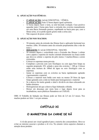 26 
PRÁTICA 
1) APLICAÇÃO NAS FÊMEAS: 
- 1ª APLICAÇÃO: 1ml de CONCEPTAL / FÊMEA. 
- 2ª APLICAÇÃO: Feita 12 horas depois igual a primeira. 
- 12 horas depois fazer o teste, se está havendo ovulação. Caso positivo aquardar mais 2 horas para fazer a extruzão dos ovócitos manualmente em uma Bacia formando grumos, espalhando na bacia para que, caso a fêmea urine, só se perde aquele grumo onde a urina caiu. 
- Não esquecer de pesar a desova. 
2) APLICAÇÃO NOS MACHOS: 
- 50 minutos antes da extrusão das fêmeas fazer a aplicação hormonal nos machos. (Obs: 50 minutos antes da extrusão propriamente dita e não do teste ). 
- DOSAGEM: 0,1 ml de CONCEPTAL / MACHO. 
- 50 minutos depois ( coincidindo com a Extrusão das fêmeas ) coletar com a pipeta o esperma do macho coletado diretamente na cloaca sendo que deve-se coletar o esperma de pelo menos 3 machos/fêmea a serem extruzadas. 
- Colocar os espermas numa proveta. 
- Completar a proveta com soro fisiológico ou com água bem limpa na seguinte proporção: EX: achado o peso dos ovócitos = 100 gr. Colocar então uma mistura de 100ml de água ou soro fisiológico com os espermas. 
- Juntar os espermas com os ovócitos na bacia rapidamente agitando vigorosamente o material. 
- Colocar o material num balde com mais ou menos 20 litros de água limpa agitando com a mão no fundo para homogeneizar o material. 
- Se a desova for muito grande o ideal é dividi-la em duas colocando em baldes distintos. 
- Homogeneizar até que a desova fique hidratada e diluída. 
- Deixar em descanço por meia hora e logo depois levar para as incubadeiras, sacos plásticos flutuadores ou CAIXAS. 
OBS: O Trabalho de Indução nas fêmeas pode ser feito de 2,5 em 2,5 meses. Nos machos podem ser feito 1 vez por semana. CAPÍTULO XI O MARKETING DA CARNE DE RÃ A rã não possui um visual agradável para a maioria dos consumidores. Deve-se evitar ao máximo associar o produto a rã viva. No entanto vários aspectos chamam a atenção desse produto:  