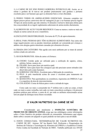 27 
1) A CARNE DE RÃ NÃO POSSUI GORDURA INTERCELULAR: Assim, ao se retirar a gordura da rã tem-se um produto praticamente sem gordura e portanto excelente para o ser humano que quer se alimentar bem e evitar obesidade. 2) POSSUI TODOS OS AMINO-ÁCIDOS ESSENCIAIS: Alimento completo (só alguns poucos peixes carnivoros têm tal vantagem) já que o ser humano precisa ingerir 10 tipos de amino-ácidos que não sintetiza. O alimento é inclusive ideal para atletas pois tira a necessidade de se ingerir suplementos adicionais de amino-ácidos diariamente. 3) ALIMENTO DE ALTO VALOR BIOLÓGICO: Come-se menos e nutre-se mais em relação as outras carnes de aves e mamiferos. 4) EXCELENTE DIGESTIBILIDADE: Em torno de 97,3% de aproveitamento. 5) IDEAL PARA PESSOAS QUE TÊM ALERGIAS ALIMENTARES: Sua carne não reage negativamente com as paredes intestinais podendo ser consumida por crianças e adultos com alergias gastro-intestinais causadas por alimentos diversos. 6) CRIADA EM CATIVEIRO: Não agride com meio ambiente por se tratar de animal exótico criado em cativeiro. 7) OS SUB-PRODUTOS: Além da carne a rã fornece: 
A) COURO: Curtido pode ser utilizado para a confecção de sapatos, cintos, enfeites, bolsas, casacos etc... 
B) FÍGADO: Serve para fazer um nutritivo patê. 
C) TRIPAS: Serve para fazer fios cirurgicos que não precisam serem retirados (são absorvidos pelo corpo humano). 
D) GORDURA VISCERAL: Excelente para a fabricação de cosméticos. 
E) PELE: A pele translúcida acima do couro é excelente para tratamento de queimaduras. 
F) QUERATINA: Para queimaduras ou cosméticos, riquíssima em OMEGA-3 que é a coqueluxe da área de rejuvenecimento. 
G) COLAGENO: Creme de beleza para o rosto e retirada de rugas. 
Como cada vez mais o consumidor do 3º milênio terá o culto ao corpo, evitará cada vez mais a carne vermelha, terá cada vez mais consciência ecológica e irá procurar produtos práticas para utilizar, a carne de rã por todo os atributos mencionados acima terá um papel de destaque nessa futura sociedade. 
O VALOR NUTRITIVO DA CARNE DE RÃ 
Considerando que atualmente a INSPEÇÃO SANITÁRIA DE PRODUTOS DE ORIGEM ANIMAL exige que nas embalagens conste informações sobre o Valor Nutritivo do produto oferecido ao consumidor, informamos aqui alguns dados sobre o assunto em epígrafe os quais poderão ser úteis para a sua atividade: 
1) FONTE CONSULTADA: ¨DETERMINAÇÃO DO VALOR NUTRITIVO DA CARNE DE RÃ¨. Autoras: Drª Isa Beatriz Noll, Professora e Pesquisadora do Instituto de Ciências e Tecnologias de Alimentos da UFRGS e a Acadêmica Cristina Fortes Lindau da Faculdade de Nutrição do IMEC. Trabalho publicado nos ANAIS  