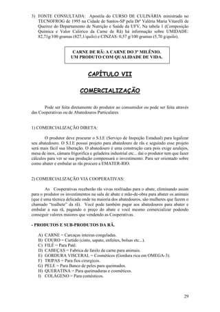 29 
3) FONTE CONSULTADA: Apostila do CURSO DE CULINÁRIA ministrado no TECNOFROG de 1995 na Cidade de Santos-SP pela Drª Valéria Maria Vitarelli de Queiroz do Departamento de Nutrição e Saúde da UFV, Na tabela 1 (Composição Química e Valor Calórico da Carne de Rã) há informação sobre UMIDADE: 82,71g/100 gramas (827,1/quilo) e CINZAS: 0,57 g/100 gramas (5,70 g/quilo). 
CARNE DE RÃ: A CARNE DO 3º MILÊNIO. UM PRODUTO COM QUALIDADE DE VIDA. CAPÍTULO VII COMERCIALIZAÇÃO Pode ser feita diretamente do produtor ao consumidor ou pode ser feita através das Cooperativas ou de Abatedouros Particulares 1) COMERCIALIZAÇÃO DIRETA: O produtor deve procurar o S.I.E (Serviço de Inspeção Estadual) para legalizar seu abatedouro. O S.I.E possui projeto para abatedouro de rãs e seguindo esse projeto será mais fácil sua liberação. O abatedouro é uma construção cara pois exige azulejos, mesa de inox, câmara frigorifica e geladeira industrial etc... daí o produtor tem que fazer cálculos para ver se sua produção compensará o investimento. Para ser orientado sobre como abater e embalar as rãs procure a EMATER-RIO. 2) COMERCIALIZAÇÃO VIA COOPERATIVAS: As Cooperativas receberão rãs vivas resfriadas para o abate, eliminando assim para o produtor os investimentos na sala de abate e mão-de-obra para abater os animais (que é uma técnica delicada onde na maioria dos abatedouros, são mulheres que fazem o chamado “toalhete” da rã). Você pode também pagar aos abatedouros para abater e embalar a sua rã, pagando o preço do abate e você mesmo comercializar podendo conseguir valores maiores que vendendo as Cooperativas. - PRODUTOS E SUB-PRODUTOS DA RÃ. 
A) CARNE = Carcaças inteiras congeladas. 
B) COURO = Curtido (cinto, sapato, enfeites, bolsas etc...). 
C) FILÉ = Para Patê. 
D) CABEÇAS = Fabrica de farelo de carne para animais. 
E) GORDURA VISCERAL = Cosméticos (Gordura rica em OMEGA-3). 
F) TRIPAS = Para fios cirurgicos. 
G) PELE = Para Banco de peles para queimados. 
H) QUERATINA = Para queimaduras e cosméticos. 
I) COLÁGENO = Para comésticos. 
 