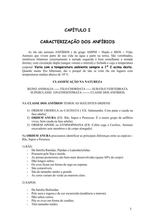 3 
CAPÍTULO I CARACTERIZAÇÃO DOS ANFÍBIOS As rãs são animais ANFÍBIOS ( do grego AMPHI = Duplo e BIOS = Vida; Animais que vivem parte de sua vida na água e parte na terra). São vertebrados, simétricos bilaterais (externamente a metade esquerda é bem semelhante a metade direita), com circulação dupla (sangue venoso e arterial) e fechada e cuja a temperatura corporal Varia com a temperatura ambiente sempre a 1º C acima desta. Quando muito frio hibernam, daí o porquê de não se criar rãs em lugares com temperaturas médias abaixo de 18º C. CLASSIFICAÇÃO NA NATUREZA REINO ANIMALIA ----- FILO CHORDATA ----- SUB-FILO VERTEBRATA SUPERCLASSE GNATHOSTOMATA ------- CLASSE DOS ANFÍBIOS. NA CLASSE DOS ANFÍBIOS TEMOS AS SEGUINTES ORDENS: 
1) ORDEM URODELA ou CAUDATA ( EX: Salamandra. Com patas e cauda na fase adulta). 
2) ORDEM ANURA (EX: Rãs, Sapos e Pererecas. É o maior grupo de anfíbios vivos; Sem cauda na fase adulta). 
3) ORDEM APODE ou GYMNOPHIANA (EX: Cobra cega e Cecílios. Animais escavadores sem membros e de corpo alongado). 
Na ORDEM ANURA precisamos identificar as principais diferenças entre as espécies : Rãs, Sapos e Perereca. 1) RÃS: 
- Da família Ranidae, Pipidae e Leptodactylidae. 
- Possuem pele fina e úmida. 
- As pernas posteriores são bem mais desenvolvidas (quase 60% do corpo) . 
- Dão longos saltos. 
- Os ovos ficam em forma de sagu ou espuma. 
- São comestíveis. 
- São de tamanho médio a grande. 
- As cores variam do verde ao marrom claro. 
2) SAPOS: 
- Da família Bufonidae 
- Pele seca e rugosa e de cor escurecida (tendência a marron). 
- Dão saltos curtos. 
- Põe os ovos em forma de cordões. 
- Têm tamanho médio.  