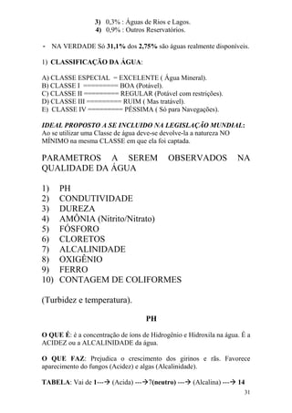 31 
3) 0,3% : Águas de Rios e Lagos. 
4) 0,9% : Outros Reservatórios. 
- NA VERDADE Só 31,1% dos 2,75% são águas realmente disponíveis. 
1) CLASSIFICAÇÃO DA ÁGUA: 
A) CLASSE ESPECIAL = EXCELENTE ( Água Mineral). B) CLASSE I ========= BOA (Potável). C) CLASSE II ========= REGULAR (Potável com restrições). D) CLASSE III ========= RUIM ( Mas tratável). 
E) CLASSE IV ========= PÉSSIMA ( Só para Navegações). 
IDEAL PROPOSTO A SE INCLUIDO NA LEGISLAÇÃO MUNDIAL: Ao se utilizar uma Classe de água deve-se devolve-la a natureza NO MÍNIMO na mesma CLASSE em que ela foi captada. PARAMETROS A SEREM OBSERVADOS NA QUALIDADE DA ÁGUA 
1) PH 
2) CONDUTIVIDADE 
3) DUREZA 
4) AMÔNIA (Nitrito/Nitrato) 
5) FÓSFORO 
6) CLORETOS 
7) ALCALINIDADE 
8) OXIGÊNIO 
9) FERRO 
10) CONTAGEM DE COLIFORMES 
(Turbidez e temperatura). 
PH 
O QUE É: è a concentração de íons de Hidrogênio e Hidroxila na água. É a ACIDEZ ou a ALCALINIDADE da água. O QUE FAZ: Prejudica o crescimento dos girinos e rãs. Favorece aparecimento do fungos (Acidez) e algas (Alcalinidade). TABELA: Vai de 1--- (Acida) ---7(neutro) --- (Alcalina) --- 14  