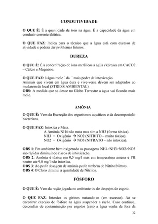 32 
CONDUTIVIDADE O QUE É: É a quantidade de íons na água. É a capacidade da água em conduzir corrente elétrica. O QUE FAZ: Indica para o técnico que a água está com excesso de atividade e poderá dar problemas futuros. DUREZA O QUE É: É a concentração de íons metálicos a água expressa em CACO2 – Cálcio e Magnésio. O QUE FAZ: à água mole ¨ dá ¨ mais poder de intoxicação. Animais que vivem em água dura e vive-versa devem ser adaptados ao mudarem de local (STRESS AMBIENTAL) OBS: A medida que se desce no Globo Terrestre a água vai ficando mais mole. 
AMÔNIA 
O QUE É: Vem da Excreção dos organismos aquáticos e da decomposição bacteriana. O QUE FAZ: Intoxica e Mata. A Amônia NH4 não mata mas sim a NH3 (forma tóxica). NH3 + Oxigênio  NO2 (NITRITO – muito tóxico). NO2 + Oxigênio  NO3 (NITRATO – não intoxica). OBS 1: Em ambiente bem oxigenado as passagens NH4>NH3>NO2>NO3 são rápidas diminuindo riscos de intoxicação. OBS 2: Amônia é tóxica em 0,5 mg/l mas em temperatura amena e PH neutro ate 9,0 mg/l não intoxica. OBS 3: Ao pedir dosagem de amônia pedir também de Nitrito/Nitrato. OBS 4: O Cloro diminui a quantidade de Nitritos. 
FÓSFORO 
O QUE È: Vem da ração jogada no ambiente ou de despejos de esgoto. 
O QUE FAZ: Intoxica os girinos matando-os (em excesso). Ao se encontrar excesso de fósforo na água suspender a ração. Caso continue, desconfiar de contaminação por esgotos (caso a água venha de fora da  