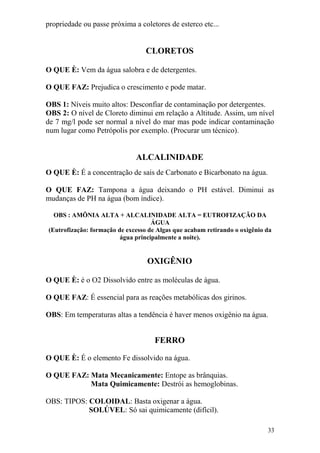 33 
propriedade ou passe próxima a coletores de esterco etc... 
CLORETOS 
O QUE È: Vem da água salobra e de detergentes. O QUE FAZ: Prejudica o crescimento e pode matar. OBS 1: Níveis muito altos: Desconfiar de contaminação por detergentes. OBS 2: O nível de Cloreto diminui em relação a Altitude. Assim, um nível de 7 mg/l pode ser normal a nível do mar mas pode indicar contaminação num lugar como Petrópolis por exemplo. (Procurar um técnico). 
ALCALINIDADE 
O QUE È: É a concentração de sais de Carbonato e Bicarbonato na água. O QUE FAZ: Tampona a água deixando o PH estável. Diminui as mudanças de PH na água (bom índice). OBS : AMÕNIA ALTA + ALCALINIDADE ALTA = EUTROFIZAÇÃO DA ÁGUA (Eutrofização: formação de excesso de Algas que acabam retirando o oxigênio da água principalmente a noite). 
OXIGÊNIO 
O QUE È: é o O2 Dissolvido entre as moléculas de água. O QUE FAZ: É essencial para as reações metabólicas dos girinos. OBS: Em temperaturas altas a tendência é haver menos oxigênio na água. 
FERRO 
O QUE È: É o elemento Fe dissolvido na água. O QUE FAZ: Mata Mecanicamente: Entope as brânquias. Mata Quimicamente: Destrói as hemoglobinas. OBS: TIPOS: COLOIDAL: Basta oxigenar a água. SOLÚVEL: Só sai quimicamente (difícil).  