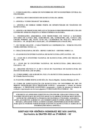 35 
BIBLIOGRAFIA E FONTES DE INFORMAÇÃO 1 – CURSO DADO PELA ARERJ EM NOVEMBRO DE 1995 NO ESCRITÓRIO CENTRAL DA EMATER-RIO. 2 - APOSTILA DO CURSO BÁSICO DE RANICULTURA DA ARERJ. 3 – APOSTILA “COMO CRIAR RÃ” DO SEBRAE. 4 – APOSTILA DO SEBRAE SOBRE PERFIL DE OPORTUNIDADE DE NEGÓCIOS EM RANICULTURA. 5 – APOSTILA DE PROJETO DE IMPLANTAÇÃO DO RANÁRIO PROSPERIDADE LTDA DO CENTRO DE APOIO DA PEQUENA E MÉDIA EMPRESA DA BANHIA. 6 – INFORMAÇÕES ADQUIRIDAS COM PRODUTORES EM VISITAS A RANÁRIOS SITUADOS EM LAVRAS (RB), AGRO-BRASIL (IB), SAMBAETIBA (IB), TANGUÁ (IB), CIDADE PERDIDA (IB), MATO ALTO (SJ), CACHOEIRAS DE MACACU, BRAGANÇA PAULISTA – SP , DUQUE DE CAXIAS (DC) , GUAPIMIRIM (GP) E MAGÉ (MG). 7 – RÃ TOURO GIGANTE – CARACTERISTICAS E REPRODUÇÃO – MÁRCIO INFANTE VIEIRA EDITORA NOVEL S.A. 8 – CRIAÇÃO RACIONAL DE RÃS – IRINEU FABICHAT – EDITORA NOBEL S.A. 9 – ANAIS DO IX ENCONTRO NACIONAL DE RANICULTURA (1997) SANTOS – SP. 10 – ANAIS DO X ENCONTRO NACIONAL DE RANICULTURA (1999) SÃO MIGUEL DO IGUAÇU – PR. 11 – ANAIS DO XI ENCONTRO NACIONAL DE RANICULTURA (2001) BRAGANÇA PAULISTA – SP. 12 – BOLETIM TÉCNICO Nº 31 DO I CICLO DE PALESTRAS EM RANICULTURA DO INSTITUTO DE PESCA DE SP (2001). 13- CURSO SOBRE A QUALIDADE DA ÁGUA NA RANICULTURA (Instituto de Pesca de SP – Drª Cláudia Marris Ferreira). 14- PALESTRA SOBRE DOENÇAS DE RÃS ( Dr. Marcio Hipólito –Instituto Biológico de SP ). 15- CURSO DE ESPECIALIZAÇÃO EM RANICULTURA EM NOVEMBRO DE 2002 EM IRIRI-ES MINISTRADO PELO PROFESSOR SAMUEL ( pesquisador e criador do sistema anfigranja ) E PROFESSOR AGOSTINHO ( pesquisador e criador do sistemna de Indução de ovulação e espermeação em rãs touro-gigantes). CURSO DADO PELO SEBRAE - RJ. 
AGRADEÇO AO APOIO DOS GERENTES DA EMATER DR. GERALDO VINHAS E DR. WALDIR VISCONTI QUE ME INCENTIVARAM NA ELABORAÇÃO DESSE DOCUMENTO, ALÉM DE ME APOIAREM NA PESQUISA DO MATERIAL UTILIZADO. AGRADEÇO AINDA AO GERENTE ALBERICO E AO COORDENADOR WANDER AMBOS DA EMATER- RIO QUE, APESAR DE TODAS AS DIFICULDADES, DISPONIBILIZARAM RECURSOS PARA QUE EU PUDESSE PARTICIPAR DE EVENTOS NA RANICULTURA E AGREGAR ÀS INFORMAÇÕES DESSA APOSTILA. DIGITADO POR VERÔNICA RODRIGUEZ BEZ DOS SANTOS, Escriturária da EMATER-RIO em ITABORAI – RJ  