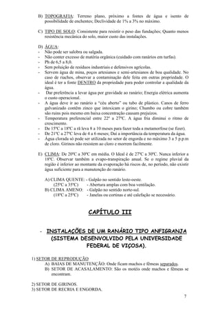 7 
B) TOPOGRAFIA: Terreno plano, próximo a fontes de água e isento de possibilidade de enchentes; Declividade de 1% a 3% no máximo. 
C) TIPO DE SOLO: Consistente para resistir o peso das fundações; Quanto menos resistência mecânica do solo, maior custo das instalações. 
D) ÁGUA: 
- Não pode ser salobra ou salgada. 
- Não conter excesso de matéria orgânica (cuidado com ranários em turfas). 
- Ph de 6,5 a 8,0. 
- Sem poluição de resíduos industriais e defensivos agrícolas. 
- Servem água de mina, poços artesianos e semi-artesianos de boa qualidade. No caso de riachos, observar a contaminação dele feita em outras propriedade. O ideal é ter a fonte DENTRO da propriedade para poder controlar a qualidade da água. 
- Dar preferência a levar água por gravidade ao ranário; Energia elétrica aumenta o custo operacional. 
- A água deve ir ao ranário a “céu aberto” ou tubo de plástico. Canos de ferro galvanizado contêm zinco que intoxicam o girino; Chumbo ou cobre também são ruins pois mesmo em baixa concentração causam prejuízos. 
- Temperatura preferencial entre 22º a 27ºC. A água fria diminui o ritmo de crescimento. 
- De 15ºC a 18ºC a rã leva 8 a 10 meses para fazer toda a metamorfose (se fizer). 
- De 21ºC a 27ºC leva de 4 a 6 meses; Daí a importância da temperatura da água. 
- Água clorada só pode ser utilizada no setor de engorda e no máximo 3 a 5 p.p.m de cloro. Girinos não resistem ao cloro e morrem facilmente. 
E) CLIMA: De 20ºC a 30ºC em média. O Ideal é de 27ºC a 30ºC. Nunca inferior a 18ºC. Observar também a evapo-transpiração anual. Se o regime pluvial da região é inferior ao montante da evaporação há riscos de, no período, não existir água suficiente para a manutenção do ranário. 
A) CLIMA QUENTE: - Galpão no sentido leste-oeste. (25ºC a 35ºC) - Abertura amplas com boa ventilação. B) CLIMA AMENO: - Galpão no sentido norte-sul. (18ºC a 25ºC) - Janelas ou cortinas e até calefação se necessário. CAPÍTULO III 
- INSTALAÇÕES DE UM RANÁRIO TIPO ANFIGRANJA (SISTEMA DESENVOLVIDO PELA UNIVERSIDADE FEDERAL DE VIÇOSA). 
1) SETOR DE REPRODUÇÃO 
A) BAIAS DE MANUTENÇÃO: Onde ficam machos e fêmeas separados. 
B) SETOR DE ACASALAMENTO: São os motéis onde machos e fêmeas se encontram. 
2) SETOR DE GIRINOS. 3) SETOR DE RECRIA E ENGORDA.  