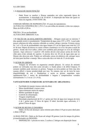 8 
4) LARVÁRIO. 1.A) BAIAS DE MANUTENÇÃO 
- Onde ficam os machos e fêmeas separados em celas esperando época de acasalamento. A densidade é de 10 rãs/m². A disposição das baias são iguais as baias de engorda. (VER ÍTEM 3.B). 
UNIDADE MÍNIMA DE REPRODUÇÃO: 10 casais de reprodutores. ALTURA DA CONSTRUÇÃO: 2,70 A 3 m com telhas de amianto e telas nos espaços. Muro de 0,80 a 0,90 m. PISCINA: 20 cm profundidade. ALTURA DOS ABRIGOS: 8 cm. 1.B) SEÇÃO DE ACASALAMENTO (MOTEIS) – Abrigam casais por no máximo 5 dias quando ocorre o acasalamento. Temperatura da água entre 23ºC a 25ºC. Local onde possui cobertura de telha somente cobrindo os cochos, abrigo e piscina. Existem caixas de 1 m² e 20 cm de profundidade com água limpas (15 cm de água) num total de 2,25 m² de área. Depois da desova os casais voltam a mantença e os ovos vão para a seção de girinos. Aonde não tiver telhas, cobrir com sombrite para proteger os ovos de inimigos naturais. Aqui coloca-se 1 casal/m². (Os motéis devem estar pouco acima do nível do chão para evitar entrada de sujeira). A piscina deve ter 20 cm de água para que as fêmeas não desovem nela. Podem ser utilizados caixas de plásticos (de carregar sacos de leite) para facilitar o manejo. Mas a caixa não deve ter mais de 15 cm de água. 2) SETOR DE GIRINOS Tanques de alvenaria ou argamassa armada (placas). As caixas de amianto podem ser utilizadas mas têm custo elevado e o fundo plano é de difícil limpeza. O amianto também pode intoxicar os girinos. Tanques na terra podem ser feito mas têm manejo difícil e menor produtividade por isso. No entanto, por ser de terra há mais disponibilidade de zoo e fitoplancton e assim os girinos engordam mais rapidamente.Têm 1 metro de profundidade e largura e comprimentos variados (normalmente 3 x 3 m ou 1,5 x 4 m). VANTAGENS DOS TANQUES DE ALVENARIA OU ARGAMASSA: 
- Facilidade de manejo (menos mão-de-obra). 
- Maior durabilidade e menor custo. 
- Aproveitamento maior de espaço. 
- Melhor qualidade da água. 
- Controle de alimentação. 
- Triagem simplificada. 
- Densidade populacional de 0,5 a 1 girino por litro de água (nos tanques de terra é de 1 girino para 15 litros de água). O ideal, havendo água suficiente, é 1 girino/2 litros de água. 
3) SETOR DE RECRIA E ENGORDA Onde a rã fica até alcançar o peso mínimo para abate (110 gr) ao peso ideal para o abate (180 gr). A) BAIA INICIAL: Onde as rãs ficam até atingir 40 gramas (vem do tanque de girinos já transformados em IMAGOS). 
- DISPOSIÇÃO: 1 piscina no meio, 2 cochos e 2 abrigos em disposição linear.  