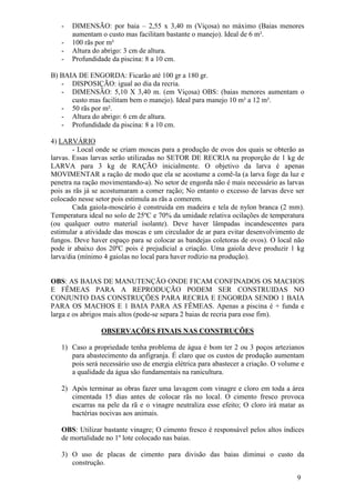 9 
- DIMENSÃO: por baia – 2,55 x 3,40 m (Viçosa) no máximo (Baias menores aumentam o custo mas facilitam bastante o manejo). Ideal de 6 m². 
- 100 rãs por m² 
- Altura do abrigo: 3 cm de altura. 
- Profundidade da piscina: 8 a 10 cm. 
B) BAIA DE ENGORDA: Ficarão até 100 gr a 180 gr. 
- DISPOSIÇÃO: igual ao dia da recria. 
- DIMENSÃO: 5,10 X 3,40 m. (em Viçosa) OBS: (baias menores aumentam o custo mas facilitam bem o manejo). Ideal para manejo 10 m² a 12 m². 
- 50 rãs por m². 
- Altura do abrigo: 6 cm de altura. 
- Profundidade da piscina: 8 a 10 cm. 
4) LARVÁRIO - Local onde se criam moscas para a produção de ovos dos quais se obterão as larvas. Essas larvas serão utilizadas no SETOR DE RECRIA na proporção de 1 kg de LARVA para 3 kg de RAÇÃO inicialmente. O objetivo da larva é apenas MOVIMENTAR a ração de modo que ela se acostume a comê-la (a larva foge da luz e penetra na ração movimentando-a). No setor de engorda não é mais necessário as larvas pois as rãs já se acostumaram a comer ração; No entanto o excesso de larvas deve ser colocado nesse setor pois estimula as rãs a comerem. Cada gaiola-moscário é construida em madeira e tela de nylon branca (2 mm). Temperatura ideal no solo de 25ºC e 70% da umidade relativa ocilações de temperatura (ou qualquer outro material isolante). Deve haver lâmpadas incandescentes para estimular a atividade das moscas e um circulador de ar para evitar desenvolvimento de fungos. Deve haver espaço para se colocar as bandejas coletoras de ovos). O local não pode ir abaixo dos 20ºC pois é prejudicial a criação. Uma gaiola deve produzir 1 kg larva/dia (mínimo 4 gaiolas no local para haver rodízio na produção). OBS: AS BAIAS DE MANUTENÇÃO ONDE FICAM CONFINADOS OS MACHOS E FÊMEAS PARA A REPRODUÇÃO PODEM SER CONSTRUIDAS NO CONJUNTO DAS CONSTRUÇÕES PARA RECRIA E ENGORDA SENDO 1 BAIA PARA OS MACHOS E 1 BAIA PARA AS FÊMEAS. Apenas a piscina é + funda e larga e os abrigos mais altos (pode-se separa 2 baias de recria para esse fim). OBSERVAÇÕES FINAIS NAS CONSTRUÇÕES 
1) Caso a propriedade tenha problema de água é bom ter 2 ou 3 poços artezianos para abastecimento da anfigranja. É claro que os custos de produção aumentam pois será necessário uso de energia elétrica para abastecer a criação. O volume e a qualidade da água são fundamentais na ranicultura. 
2) Após terminar as obras fazer uma lavagem com vinagre e cloro em toda a área cimentada 15 dias antes de colocar rãs no local. O cimento fresco provoca escarras na pele da rã e o vinagre neutraliza esse efeito; O cloro irá matar as bactérias nocivas aos animais. 
OBS: Utilizar bastante vinagre; O cimento fresco é responsável pelos altos índices de mortalidade no 1º lote colocado nas baias. 
3) O uso de placas de cimento para divisão das baias diminui o custo da construção.  