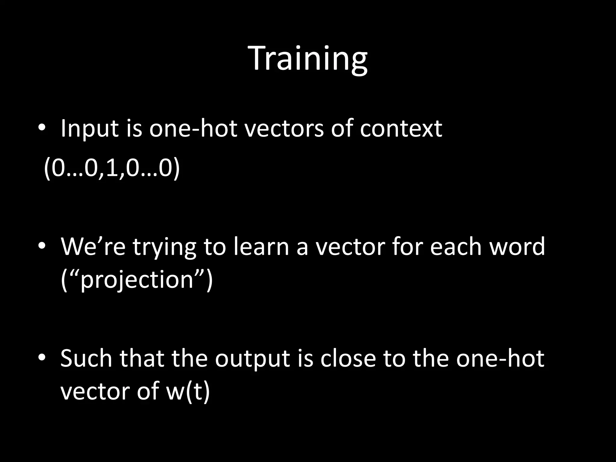 Training 
• Input is one-hot vectors of context 
(0…0,1,0…0) 
• We’re trying to learn a vector for each word 
(“projection”) 
• Such that the output is close to the one-hot 
vector of w(t) 
 