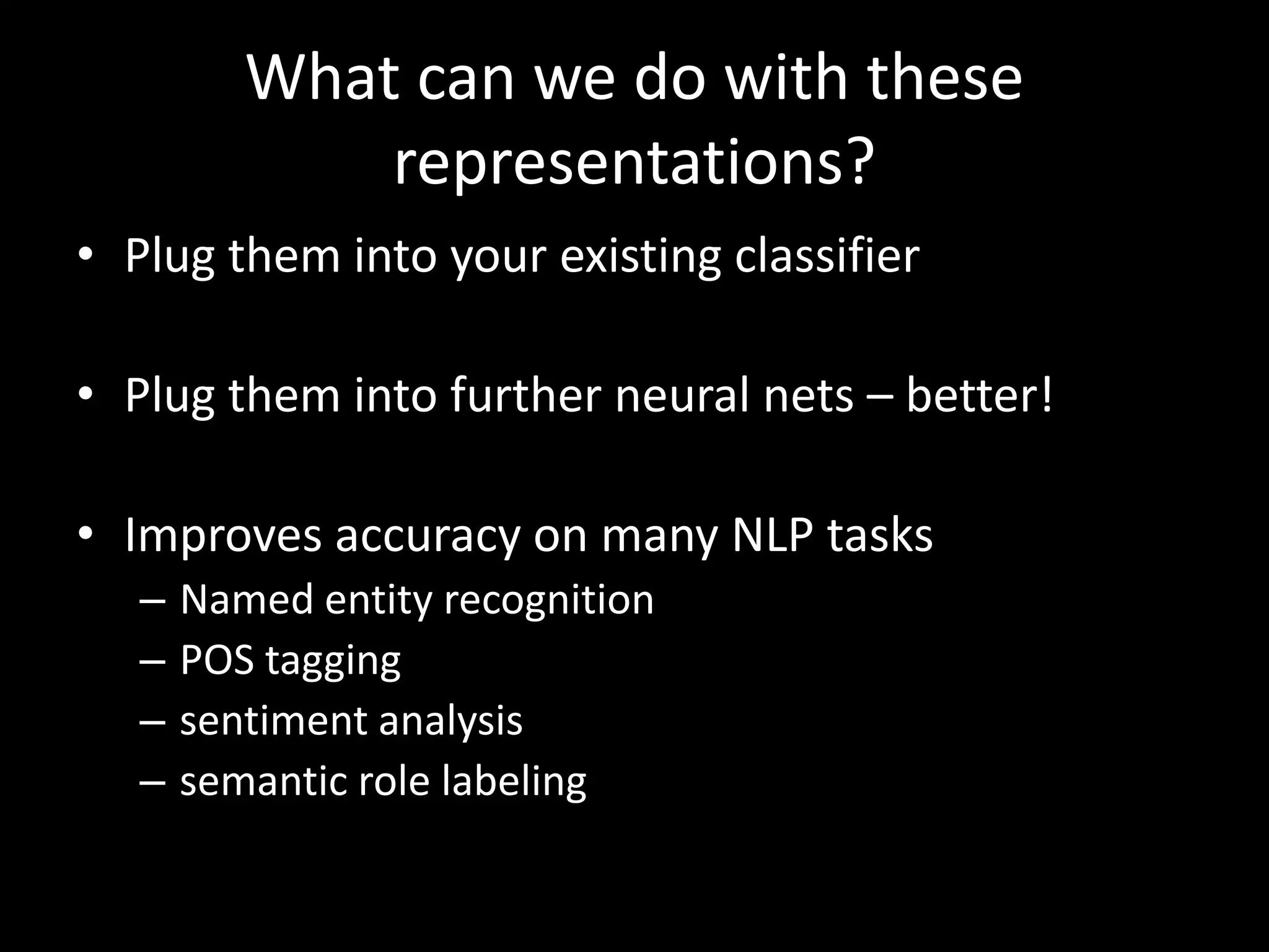 What can we do with these 
representations? 
• Plug them into your existing classifier 
• Plug them into further neural nets – better! 
• Improves accuracy on many NLP tasks 
– Named entity recognition 
– POS tagging 
– sentiment analysis 
– semantic role labeling 
 