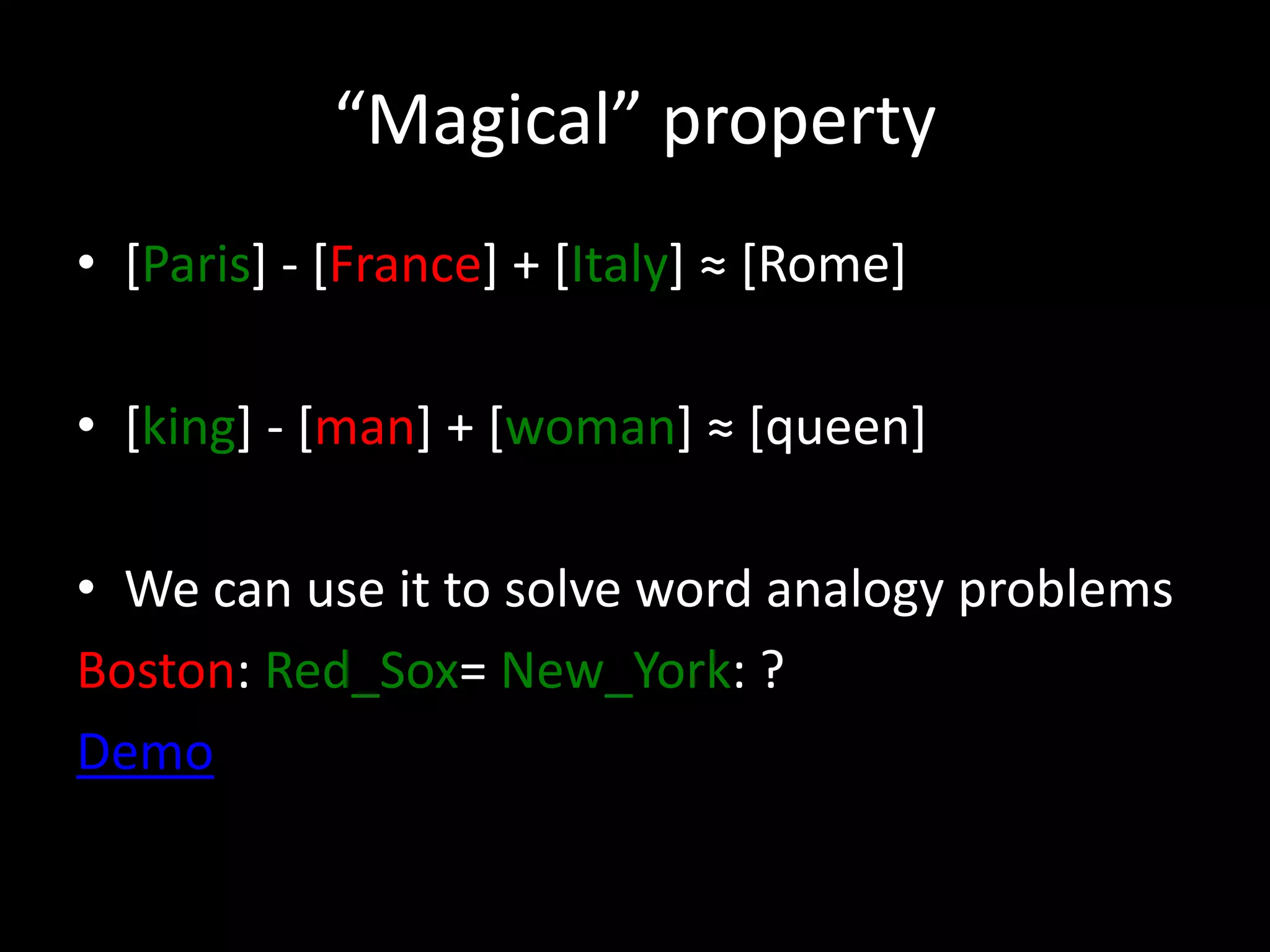 “Magical” property 
• [Paris] - [France] + [Italy] ≈ [Rome] 
• [king] - [man] + [woman] ≈ [queen] 
• We can use it to solve word analogy problems 
Boston: Red_Sox= New_York: ? 
Demo 
 