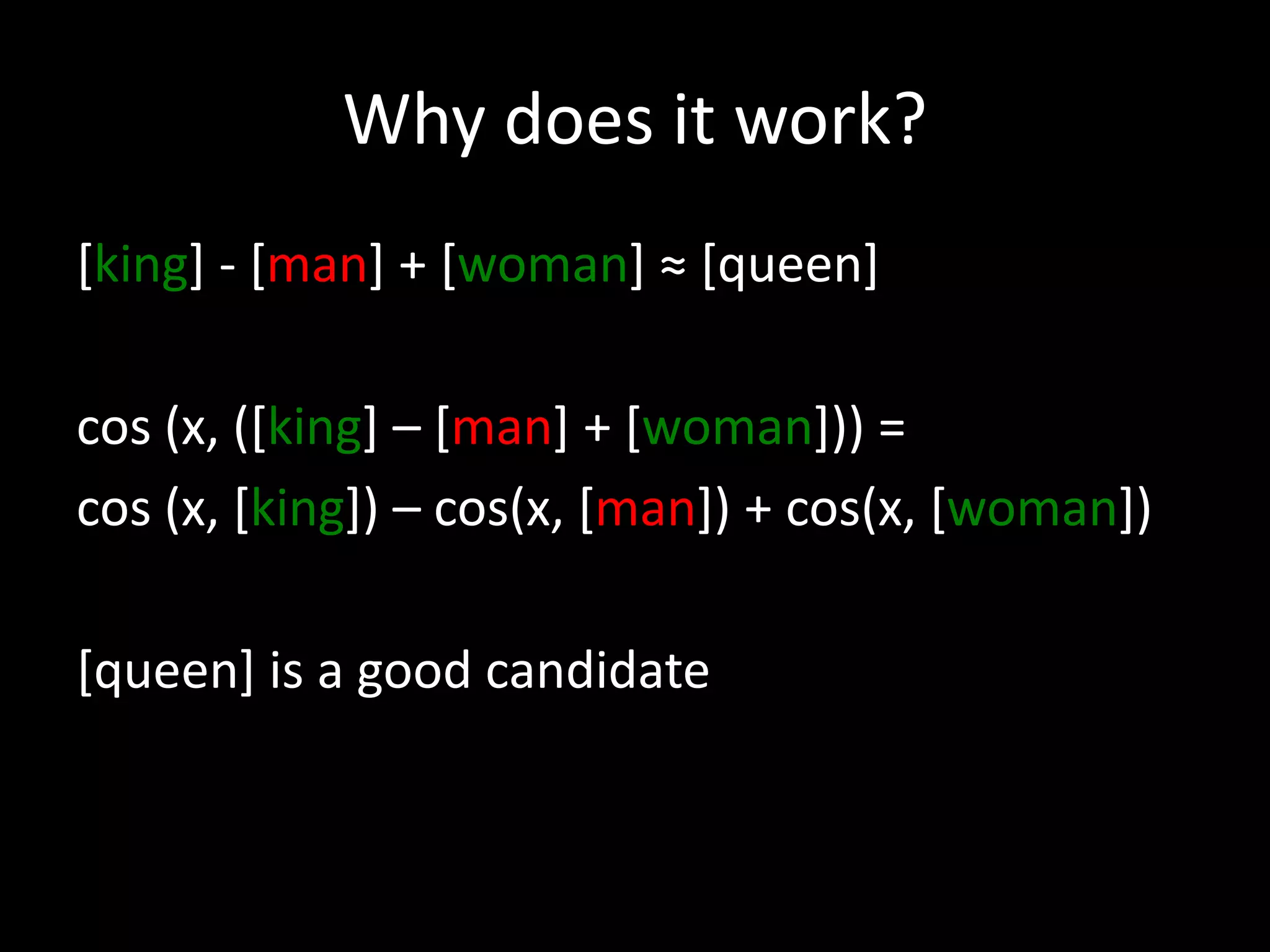 Why does it work? 
[king] - [man] + [woman] ≈ [queen] 
cos (x, ([king] – [man] + [woman])) = 
cos (x, [king]) – cos(x, [man]) + cos(x, [woman]) 
[queen] is a good candidate 
 