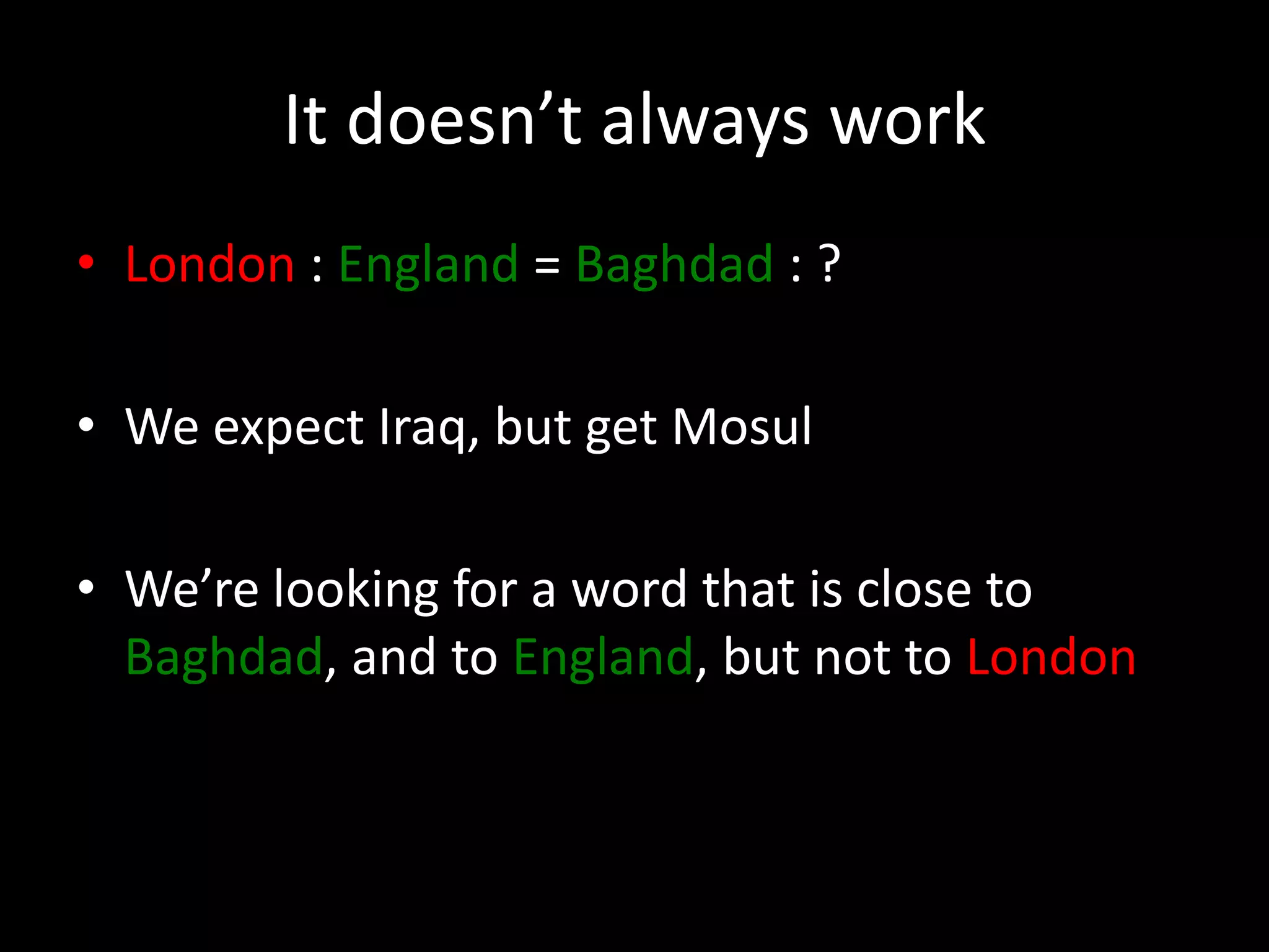 It doesn’t always work 
• London : England = Baghdad : ? 
• We expect Iraq, but get Mosul 
• We’re looking for a word that is close to 
Baghdad, and to England, but not to London 
 
