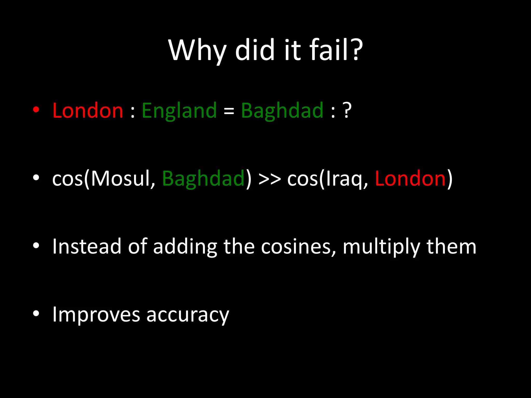 Why did it fail? 
• London : England = Baghdad : ? 
• cos(Mosul, Baghdad) >> cos(Iraq, London) 
• Instead of adding the cosines, multiply them 
• Improves accuracy 
 
