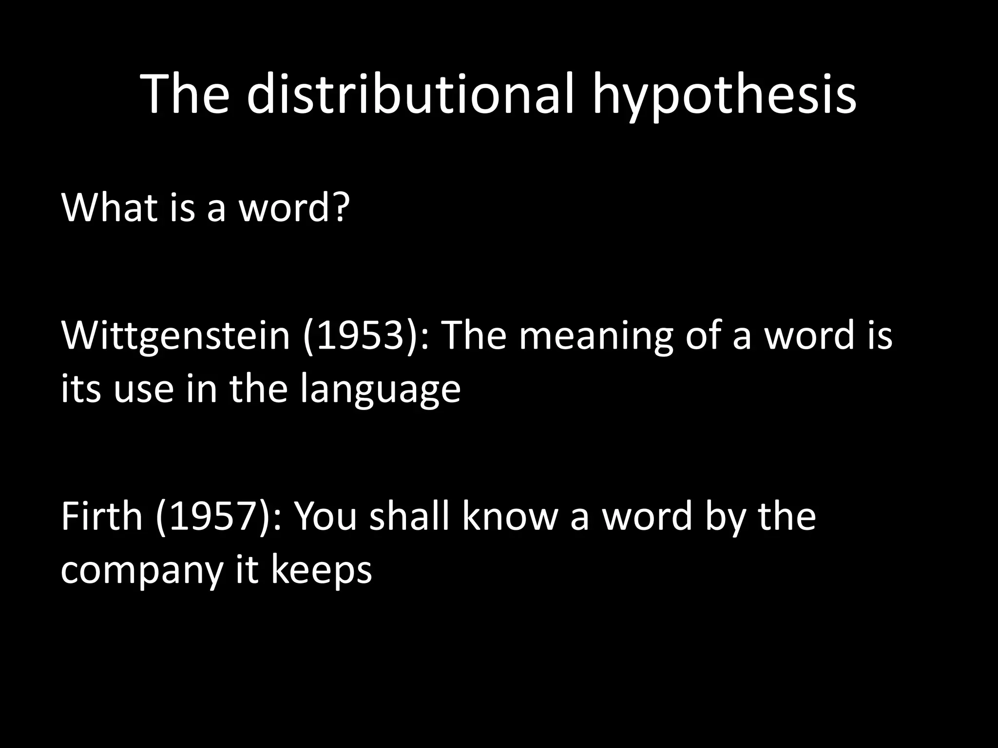 The distributional hypothesis 
What is a word? 
Wittgenstein (1953): The meaning of a word is 
its use in the language 
Firth (1957): You shall know a word by the 
company it keeps 
 