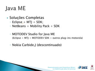    Soluções Completas
    ◦ Eclipse + MTJ + SDK;
    ◦ NetBeans + Mobility Pack + SDK

    ◦ MOTODEV Studio for Java ME
     (Eclipse + MTJ + MOTODEV SDK + outros plug-ins motorola)


    ◦ Nokia Carbide.J (descontinuado)




                                 Desenvolvimento para Dispositivos Móveis:
                                       Um Walkthrough pelas Ferramentas
 