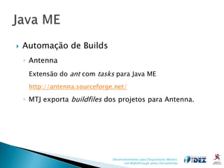    Automação de Builds
    ◦ Antenna
     Extensão do ant com tasks para Java ME
     http://antenna.sourceforge.net/

    ◦ MTJ exporta buildfiles dos projetos para Antenna.




                               Desenvolvimento para Dispositivos Móveis:
                                     Um Walkthrough pelas Ferramentas
 