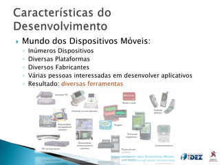    Mundo dos Dispositivos Móveis:
    ◦   Inúmeros Dispositivos
    ◦   Diversas Plataformas
    ◦   Diversos Fabricantes
    ◦   Várias pessoas interessadas em desenvolver aplicativos
    ◦   Resultado: diversas ferramentas




                                   Desenvolvimento para Dispositivos Móveis:
                                         Um Walkthrough pelas Ferramentas
 