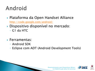    Plataforma da Open Handset Alliance
    http://code.google.com/android/
   Dispositivo disponível no mercado:
    ◦ G1 da HTC


   Ferramentas:
    ◦ Android SDK
    ◦ Eclipse com ADT (Android Development Tools)




                               Desenvolvimento para Dispositivos Móveis:
                                     Um Walkthrough pelas Ferramentas
 