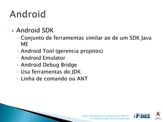    Android SDK
    ◦ Conjunto de ferramentas similar ao de um SDK Java
      ME
    ◦ Android Tool (gerencia projetos)
    ◦ Android Emulator
    ◦ Android Debug Bridge
    ◦ Usa ferramentas do JDK
    ◦ Linha de comando ou ANT




                            Desenvolvimento para Dispositivos Móveis:
                                  Um Walkthrough pelas Ferramentas
 