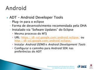    ADT – Android Developer Tools
    ◦ Plug-in para o eclipse
    ◦ Forma de desenvolvimento recomendada pela OHA
    ◦ Instalado via “Sofware Updates” do Eclipse
      Mesma processo do MTJ
      URL: https://dl-ssl.google.com/android/eclipse/ ou
       http://dl-ssl.google.com/android/eclipse/
      Instalar Android DDMS e Android Development Tools
      Configurar o caminho para Android SDK nas
       preferências do ADT




                              Desenvolvimento para Dispositivos Móveis:
                                    Um Walkthrough pelas Ferramentas
 