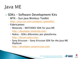    SDKs – Software Development Kits
    ◦ WTK – Sun Java Wireless Toolkit
     http://java.sun.com/products/sjwtoolkit/
    ◦ Fabricantes:
      Motorola – MOTODEV SDK for Java ME
       http://developer.motorola.com/
      Nokia – SDKs diferentes por plataforma
       http://forum.nokia.com/
      Sony Ericsson – Sony Ericsson SDK for the Java ME
       Platform
       http://developer.sonyericsson.com



                               Desenvolvimento para Dispositivos Móveis:
                                     Um Walkthrough pelas Ferramentas
 