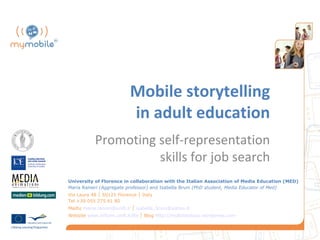 Mobile storytelling
                            in adult education
            Promoting self-representation
                      skills for job search
University of Florence in collaboration with the Italian Association of Media Education (MED)
Maria Ranieri (Aggregate professor) and Isabella Bruni (PhD student, Media Educator of Med)
Via Laura 48 │ 50121 Florence │ Italy
Tel +39 055 275 61 80
Mailto maria.ranieri@unifi.it │ isabella_bruni@yahoo.it
Website www.scform.unifi.it/lte │ Blog http://multimediacv.wordpress.com
 