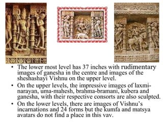 The lower most level has 37 inches with  rudimentary  images of ganesha in the centre and images of the sheshashayi Vishnu on the upper level. On the upper levels, the impressive images of laxmi-narayan, uma-mahesh, brahma-bramani, kubera and ganesha, with their respective consorts are also sculpted. On the lower levels, there are images of Vishnu’s incarnations and 24 forms but the kumfa and matsya avatars do not find a place in this vav. 