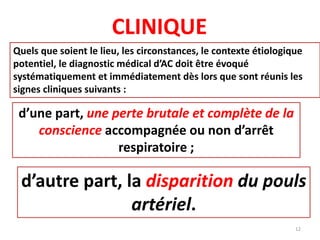 CLINIQUE
Quels que soient le lieu, les circonstances, le contexte étiologique
potentiel, le diagnostic médical d’AC doit être évoqué
systématiquement et immédiatement dès lors que sont réunis les
signes cliniques suivants :
d’une part, une perte brutale et complète de la
conscience accompagnée ou non d’arrêt
respiratoire ;
d’autre part, la disparition du pouls
artériel.
12
 