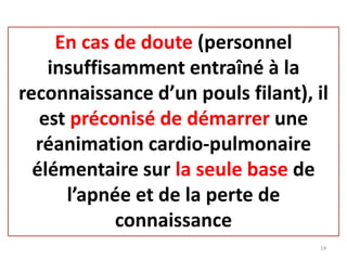 En cas de doute (personnel
insuffisamment entraîné à la
reconnaissance d’un pouls filant), il
est préconisé de démarrer une
réanimation cardio-pulmonaire
élémentaire sur la seule base de
l’apnée et de la perte de
connaissance
14
 