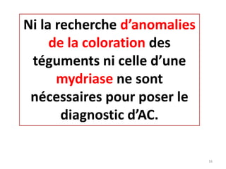 Ni la recherche d’anomalies
de la coloration des
téguments ni celle d’une
mydriase ne sont
nécessaires pour poser le
diagnostic d’AC.
16
 