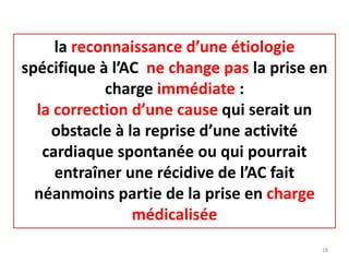 la reconnaissance d’une étiologie
spécifique à l’AC ne change pas la prise en
charge immédiate :
la correction d’une cause qui serait un
obstacle à la reprise d’une activité
cardiaque spontanée ou qui pourrait
entraîner une récidive de l’AC fait
néanmoins partie de la prise en charge
médicalisée
18
 