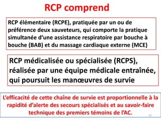 RCP comprend
RCP élémentaire (RCPE), pratiquée par un ou de
préférence deux sauveteurs, qui comporte la pratique
simultanée d’une assistance respiratoire par bouche à
bouche (BAB) et du massage cardiaque externe (MCE)
RCP médicalisée ou spécialisée (RCPS),
réalisée par une équipe médicale entraînée,
qui poursuit les manœuvres de survie
L’efficacité de cette chaîne de survie est proportionnelle à la
rapidité d’alerte des secours spécialisés et au savoir-faire
technique des premiers témoins de l’AC. 20
 