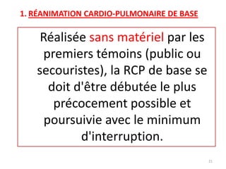 1. RÉANIMATION CARDIO-PULMONAIRE DE BASE
Réalisée sans matériel par les
premiers témoins (public ou
secouristes), la RCP de base se
doit d'être débutée le plus
précocement possible et
poursuivie avec le minimum
d'interruption.
21
 