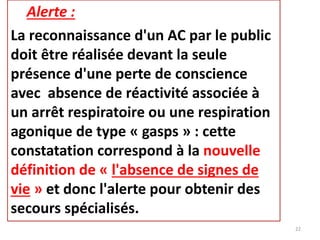 Alerte :
La reconnaissance d'un AC par le public
doit être réalisée devant la seule
présence d'une perte de conscience
avec absence de réactivité associée à
un arrêt respiratoire ou une respiration
agonique de type « gasps » : cette
constatation correspond à la nouvelle
définition de « l'absence de signes de
vie » et donc l'alerte pour obtenir des
secours spécialisés.
22
 