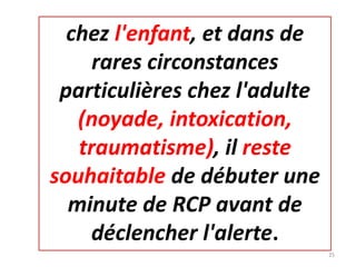 chez l'enfant, et dans de
rares circonstances
particulières chez l'adulte
(noyade, intoxication,
traumatisme), il reste
souhaitable de débuter une
minute de RCP avant de
déclencher l'alerte.
25
 