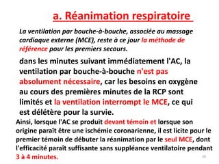 a. Réanimation respiratoire
La ventilation par bouche-à-bouche, associée au massage
cardiaque externe (MCE), reste à ce jour la méthode de
référence pour les premiers secours.
dans les minutes suivant immédiatement l'AC, la
ventilation par bouche-à-bouche n'est pas
absolument nécessaire, car les besoins en oxygène
au cours des premières minutes de la RCP sont
limités et la ventilation interrompt le MCE, ce qui
est délétère pour la survie.
Ainsi, lorsque l'AC se produit devant témoin et lorsque son
origine paraît être une ischémie coronarienne, il est licite pour le
premier témoin de débuter la réanimation par le seul MCE, dont
l'efficacité paraît suffisante sans suppléance ventilatoire pendant
3 à 4 minutes. 26
 