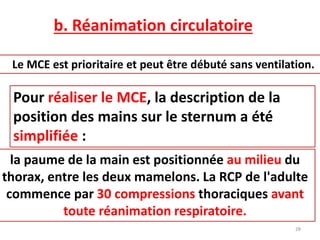 b. Réanimation circulatoire
Le MCE est prioritaire et peut être débuté sans ventilation.
Pour réaliser le MCE, la description de la
position des mains sur le sternum a été
simplifiée :
la paume de la main est positionnée au milieu du
thorax, entre les deux mamelons. La RCP de l'adulte
commence par 30 compressions thoraciques avant
toute réanimation respiratoire.
28
 